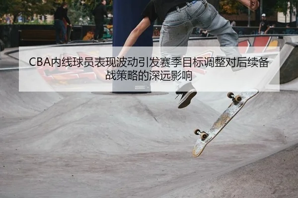 CBA内线球员表现波动引发赛季目标调整对后续备战策略的深远影响